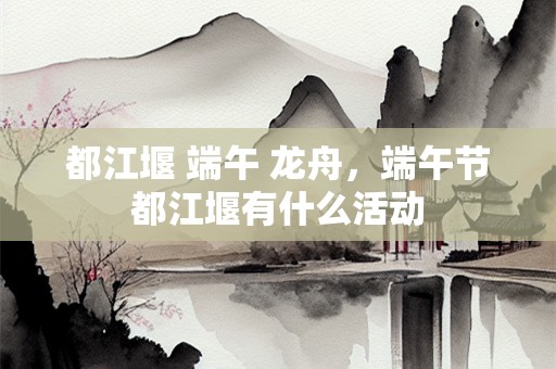 都江堰 端午 龙舟，端午节都江堰有什么活动